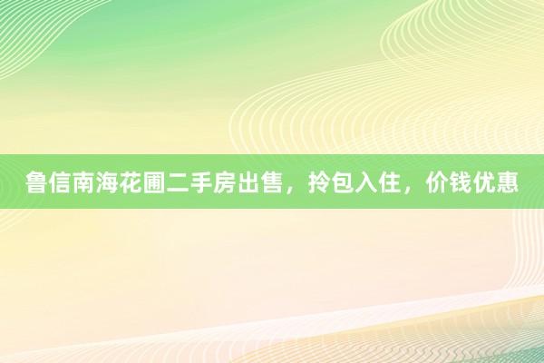 鲁信南海花圃二手房出售，拎包入住，价钱优惠
