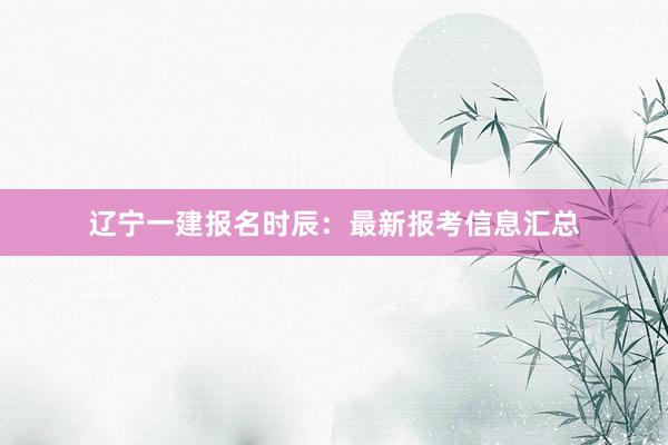 辽宁一建报名时辰：最新报考信息汇总